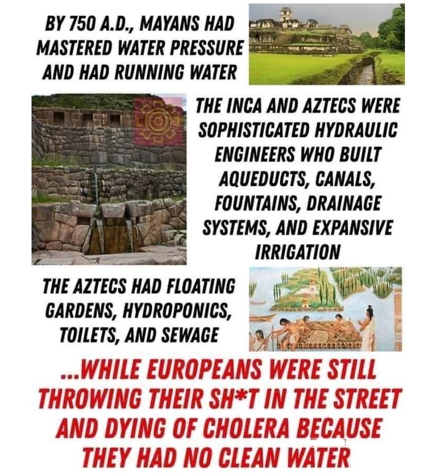 The Mayans, the Incas, and the Aztecs all mastered hydraulic engineering to provide running water, irrigation, & sewage way before the Europeans